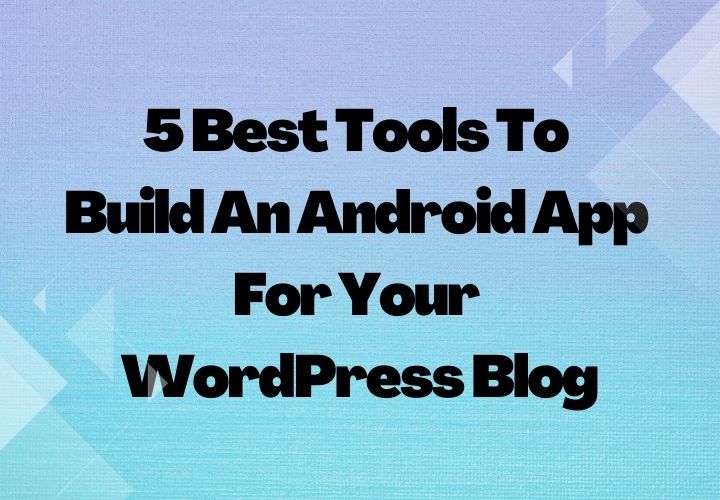 5 Best Tools To Build An Android App For Your WordPress Blog